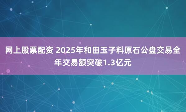 网上股票配资 2025年和田玉子料原石公盘交易全年交易额突破1.3亿元