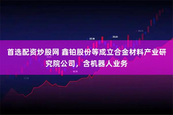 首选配资炒股网 鑫铂股份等成立合金材料产业研究院公司，含机器人业务