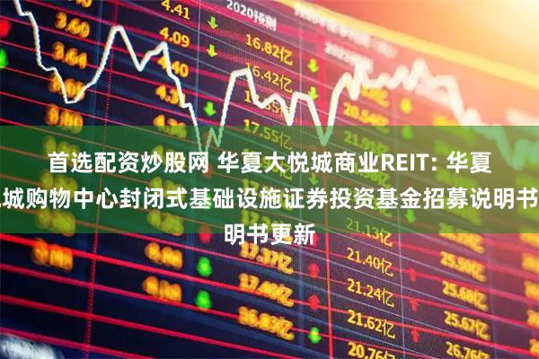 首选配资炒股网 华夏大悦城商业REIT: 华夏大悦城购物中心封闭式基础设施证券投资基金招募说明书更新