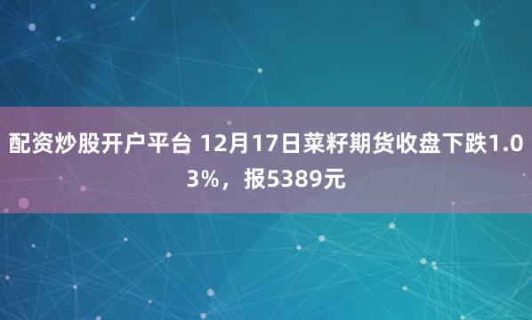 配资炒股开户平台 12月17日菜籽期货收盘下跌1.03%，报5389元