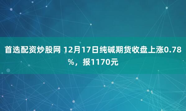 首选配资炒股网 12月17日纯碱期货收盘上涨0.78%，报1170元