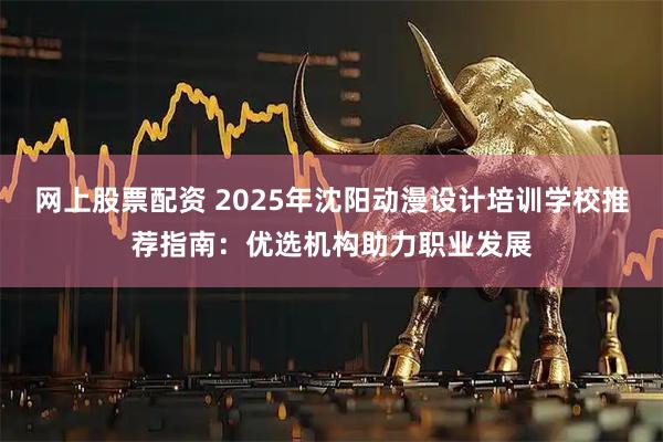 网上股票配资 2025年沈阳动漫设计培训学校推荐指南：优选机构助力职业发展