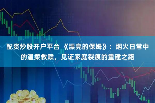 配资炒股开户平台 《漂亮的保姆》：烟火日常中的温柔救赎，见证家庭裂痕的重建之路