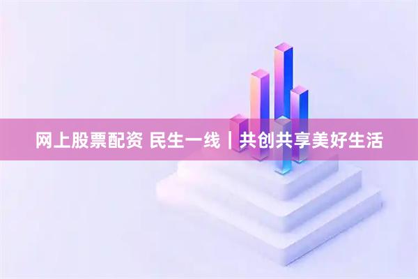 网上股票配资 民生一线｜共创共享美好生活