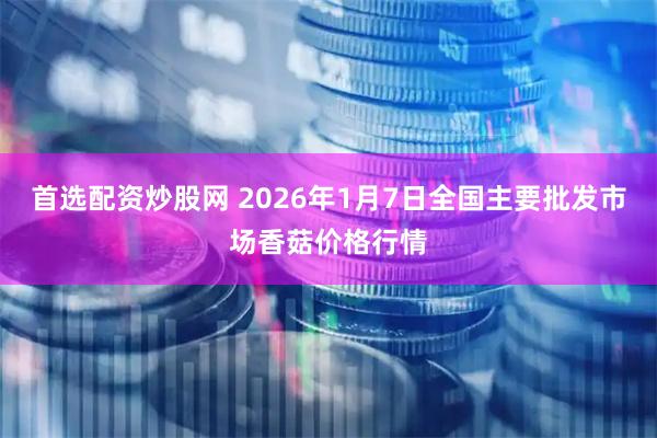 首选配资炒股网 2026年1月7日全国主要批发市场香菇价格行情